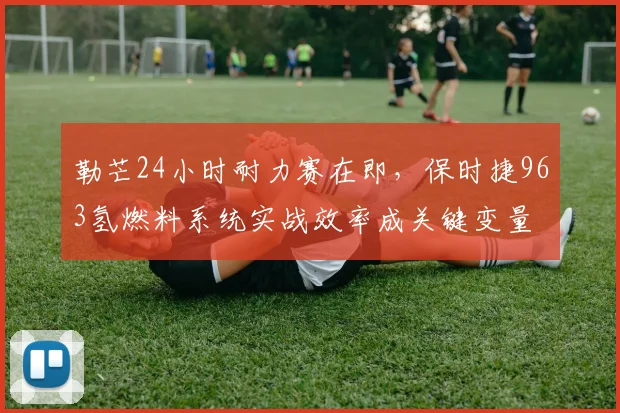 勒芒24小时耐力赛在即，保时捷963氢燃料系统实战效率成关键变量