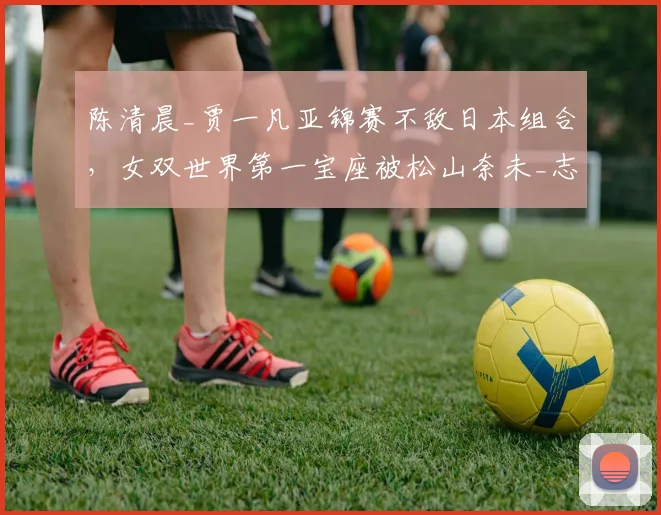 陈清晨_贾一凡亚锦赛不敌日本组合，女双世界第一宝座被松山奈未_志田千阳反超